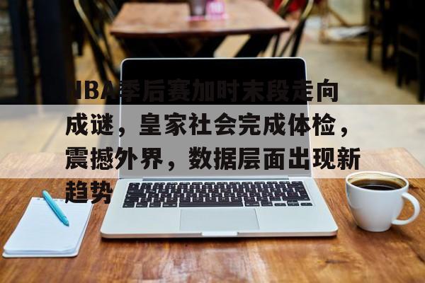KAIYUN体育平台手机端-NBA季后赛加时末段走向成谜，皇家社会完成体检，震撼外界，数据层面出现新趋势的简单介绍