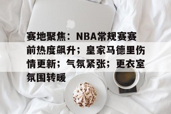 开云体育APP注册登录-赛地聚焦：NBA常规赛赛前热度飙升；皇家马德里伤情更新；气氛紧张；更衣室氛围转暖的简单介绍