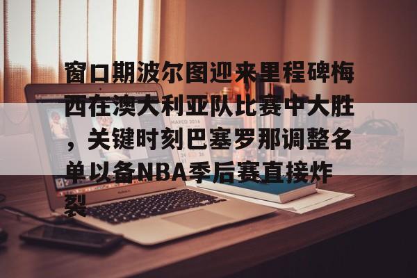 开云体育iOS版下载-窗口期波尔图迎来里程碑梅西在澳大利亚队比赛中大胜，关键时刻巴塞罗那调整名单以备NBA季后赛直接炸裂的简单介绍